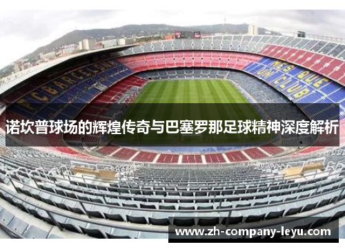 诺坎普球场的辉煌传奇与巴塞罗那足球精神深度解析