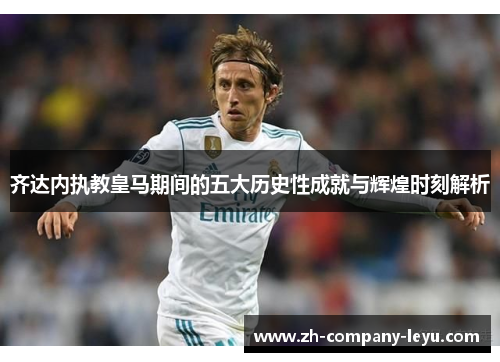 齐达内执教皇马期间的五大历史性成就与辉煌时刻解析