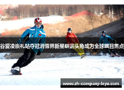 谷爱凌崇礼站夺冠滑雪界新星崭露头角成为全球瞩目焦点