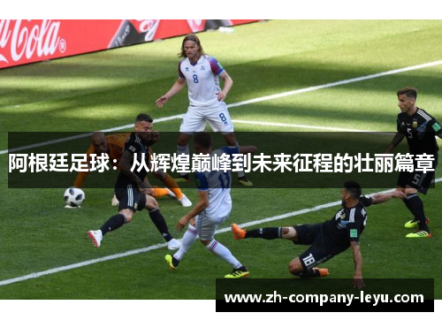 阿根廷足球：从辉煌巅峰到未来征程的壮丽篇章