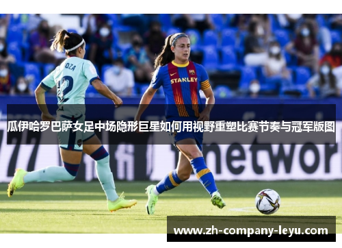 瓜伊哈罗巴萨女足中场隐形巨星如何用视野重塑比赛节奏与冠军版图