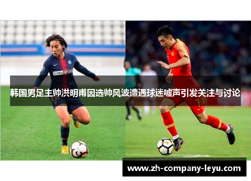韩国男足主帅洪明甫因选帅风波遭遇球迷嘘声引发关注与讨论