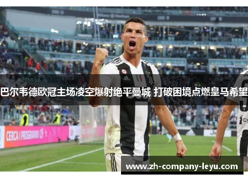 巴尔韦德欧冠主场凌空爆射绝平曼城 打破困境点燃皇马希望 巴尔韦德欧冠主场凌空爆射绝平曼城 打破困境点燃皇马希望
